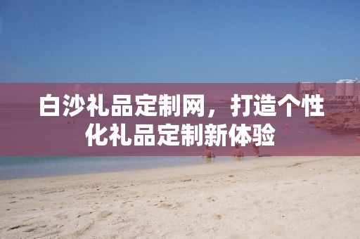白沙礼品定制网，打造个性化礼品定制新体验