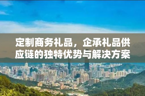 定制商务礼品，企承礼品供应链的独特优势与解决方案